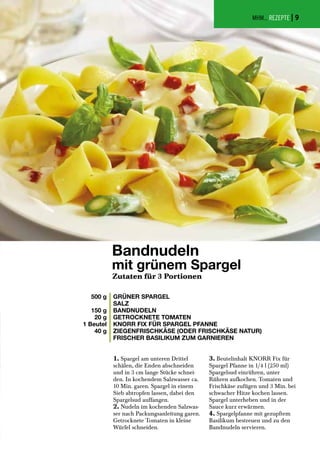 MHM... REZEPTE |
Bandnudeln
mit grünem Spargel
500 g
150 g
20 g
1 Beutel
40 g
GRÜNER SPARGEL
SALZ
BANDNUDELN
GETROCKNETE TOMATEN
KNORR FIX FÜR SPARGEL PFANNE
ZIEGENFRISCHKÄSE (ODER FRISCHKÄSE NATUR)
FRISCHER BASILIKUM ZUM GARNIEREN
Zutaten für 3 Portionen
1. Spargel am unteren Drittel
schälen, die Enden abschneiden
und in 3 cm lange Stücke schnei-
den. In kochendem Salzwasser ca.
10 Min. garen. Spargel in einem
Sieb abtropfen lassen, dabei den
Spargelsud auffangen.
2. Nudeln im kochenden Salzwas-
ser nach Packungsanleitung garen.
Getrocknete Tomaten in kleine
Würfel schneiden.
3. Beutelinhalt KNORR Fix für
Spargel Pfanne in 1/4 l (250 ml)
Spargelsud einrühren, unter
Rühren aufkochen. Tomaten und
Frischkäse zufügen und 3 Min. bei
schwacher Hitze kochen lassen.
Spargel unterheben und in der
Sauce kurz erwärmen.
4. Spargelpfanne mit gezupftem
Basilikum bestreuen und zu den
Bandnudeln servieren.
9
 