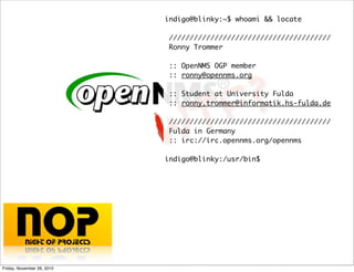 WTF?
indigo@blinky:~$ whoami && locate
///////////////////////////////////////
Ronny Trommer
:: OpenNMS OGP member
:: ronny@opennms.org
:: Student at University Fulda
:: ronny.trommer@informatik.hs-fulda.de
///////////////////////////////////////
Fulda in Germany
:: irc://irc.opennms.org/opennms
indigo@blinky:/usr/bin$
Friday, November 26, 2010
 