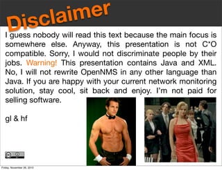 Disclaimer
I guess nobody will read this text because the main focus is
somewhere else. Anyway, this presentation is not C*O
compatible. Sorry, I would not discriminate people by their
jobs. Warning! This presentation contains Java and XML.
No, I will not rewrite OpenNMS in any other language than
Java. If you are happy with your current network monitoring
solution, stay cool, sit back and enjoy. I’m not paid for
selling software.
gl & hf
Friday, November 26, 2010
 
