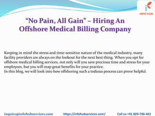 inquiry@infohubservices.com https://infohubservices.com/ Call us +91 829-746-441
“No Pain, All Gain” – Hiring An
Offshore Medical Billing Company
Keeping in mind the stress and time-sensitive nature of the medical industry, many
facility providers are always on the lookout for the next best thing. When you opt for
offshore medical billing services, not only will you save precious time and stress for your
employees, but you will reap great benefits for your practice.
In this blog, we will look into how offshoring such a tedious process can prove helpful.
 