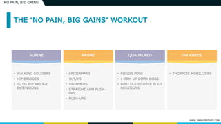WWW.7MINUTESTOFIT.COM
NO PAIN, BIG GAINS!
• WALKING SOLDIERS
• HIP BRIDGES
• 1-LEG HIP BRIDGE
EXTENSIONS
• SPIDERMANS
• W/T/Y’S
• SWIMMERS
• STRAIGHT ARM PUSH-
UPS
• PUSH-UPS
• CHILDS POSE
• 1-ARM-UP DIRTY DOGS
• BIRD DOGS/UPPER BODY
ROTATIONS
• THORACIC MOBILIZERS
 