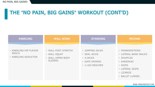 WWW.7MINUTESTOFIT.COM
NO PAIN, BIG GAINS!
• KNEELING HIP FLEXOR
REACH
• KNEELING ADDUCTOR
• WALL FOOT STRETCH
• WALL SQUAT
• WALL UPPER BODY
SLIDERS
• JUMPING JACKS
• SEAL JACKS
• X-JACKS
• GATE SWINGS
• 1-LEG REACHES
• FRANKENSTEINS
• LATERAL BAND WALKS
• SHUFFLES
• KAREOKAS
• SKIPS
• LATERAL SKIPS
• LIZARDS
• BALLET LUNGES
 