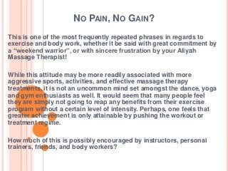 NO PAIN, NO GAIN?
This is one of the most frequently repeated phrases in regards to
exercise and body work, whether it be said with great commitment by
a “weekend warrior”, or with sincere frustration by your Aliyah
Massage Therapist!
While this attitude may be more readily associated with more
aggressive sports, activities, and effective massage therapy
treatments, it is not an uncommon mind set amongst the dance, yoga
and gym enthusiasts as well. It would seem that many people feel
they are simply not going to reap any benefits from their exercise
program without a certain level of intensity. Perhaps, one feels that
greater achievement is only attainable by pushing the workout or
treatment regime.
How much of this is possibly encouraged by instructors, personal
trainers, friends, and body workers?

 