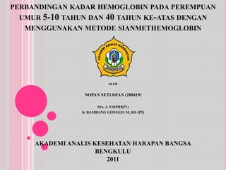 perbandingankadar hemoglobin padaperempuanumur 5-10 tahundan 40 tahunke-atasdenganmenggunakanmetodesianmethemoglobinOLEH NOPAN SETIAWAN(280419)Drs. A  FAHMI(P1)Ir. BAMBANG GONGGO M.,MS(P2)AKADEMI ANALIS KESEHATAN HARAPAN BANGSABENGKULU2011