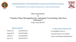 GOVERNMENT ENGINEERING COLLEGE RAMANAGARA
DEPARTMENT OF COMPUTER SCIENCE AND ENGINEERING
Phase 2 Project Review
on
“Number Plate Recognition for Automatic No-Parking with Zero
Tolerance”
Project code:18CSP77
PRESENTED BY
Pallavi B S [1GG20CS416]
Gagan R M [1GG20CS405]
Arkesha J [1GG20CS401]
Divya A V [1GG19CS013]
UNDER THE GUIDANCE OF
Dr. SHABEEN TAJ G A
Assistant Professor of Computer
Science and Engineering Department
 
