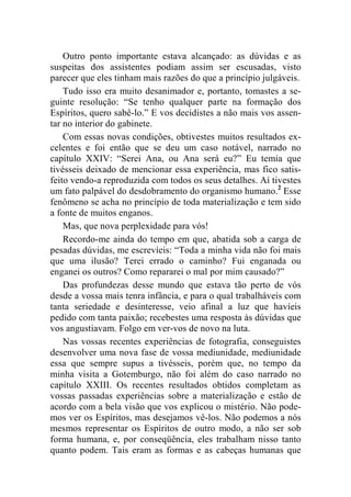Outro ponto importante estava alcançado: as dúvidas e as 
suspeitas dos assistentes podiam assim ser escusadas, visto 
parecer que eles tinham mais razões do que a princípio julgáveis. 
Tudo isso era muito desanimador e, portanto, tomastes a se-guinte 
resolução: “Se tenho qualquer parte na formação dos 
Espíritos, quero sabê-lo.” E vos decidistes a não mais vos assen-tar 
no interior do gabinete. 
Com essas novas condições, obtivestes muitos resultados ex-celentes 
e foi então que se deu um caso notável, narrado no 
capítulo XXIV: “Serei Ana, ou Ana será eu?” Eu temia que 
tivésseis deixado de mencionar essa experiência, mas fico satis-feito 
vendo-a reproduzida com todos os seus detalhes. Aí tivestes 
um fato palpável do desdobramento do organismo humano.2 Esse 
fenômeno se acha no princípio de toda materialização e tem sido 
a fonte de muitos enganos. 
Mas, que nova perplexidade para vós! 
Recordo-me ainda do tempo em que, abatida sob a carga de 
pesadas dúvidas, me escrevíeis: “Toda a minha vida não foi mais 
que uma ilusão? Terei errado o caminho? Fui enganada ou 
enganei os outros? Como repararei o mal por mim causado?” 
Das profundezas desse mundo que estava tão perto de vós 
desde a vossa mais tenra infância, e para o qual trabalháveis com 
tanta seriedade e desinteresse, veio afinal a luz que havíeis 
pedido com tanta paixão; recebestes uma resposta às dúvidas que 
vos angustiavam. Folgo em ver-vos de novo na luta. 
Nas vossas recentes experiências de fotografia, conseguistes 
desenvolver uma nova fase de vossa mediunidade, mediunidade 
essa que sempre supus a tivésseis, porém que, no tempo da 
minha visita a Gotemburgo, não foi além do caso narrado no 
capítulo XXIII. Os recentes resultados obtidos completam as 
vossas passadas experiências sobre a materialização e estão de 
acordo com a bela visão que vos explicou o mistério. Não pode-mos 
ver os Espíritos, mas desejamos vê-los. Não podemos a nós 
mesmos representar os Espíritos de outro modo, a não ser sob 
forma humana, e, por conseqüência, eles trabalham nisso tanto 
quanto podem. Tais eram as formas e as cabeças humanas que 
 