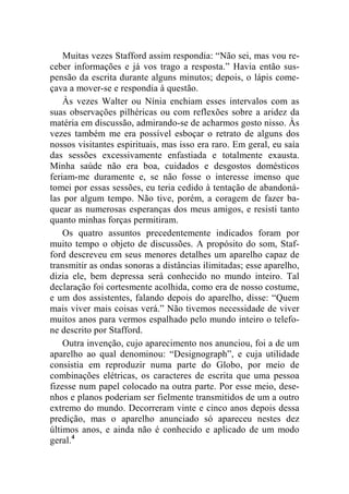 Muitas vezes Stafford assim respondia: “Não sei, mas vou re-ceber 
informações e já vos trago a resposta.” Havia então sus-pensão 
da escrita durante alguns minutos; depois, o lápis come-çava 
a mover-se e respondia à questão. 
Às vezes Walter ou Nínia enchiam esses intervalos com as 
suas observações pilhéricas ou com reflexões sobre a aridez da 
matéria em discussão, admirando-se de acharmos gosto nisso. Às 
vezes também me era possível esboçar o retrato de alguns dos 
nossos visitantes espirituais, mas isso era raro. Em geral, eu saía 
das sessões excessivamente enfastiada e totalmente exausta. 
Minha saúde não era boa, cuidados e desgostos domésticos 
feriam-me duramente e, se não fosse o interesse imenso que 
tomei por essas sessões, eu teria cedido à tentação de abandoná-las 
por algum tempo. Não tive, porém, a coragem de fazer ba-quear 
as numerosas esperanças dos meus amigos, e resisti tanto 
quanto minhas forças permitiram. 
Os quatro assuntos precedentemente indicados foram por 
muito tempo o objeto de discussões. A propósito do som, Staf-ford 
descreveu em seus menores detalhes um aparelho capaz de 
transmitir as ondas sonoras a distâncias ilimitadas; esse aparelho, 
dizia ele, bem depressa será conhecido no mundo inteiro. Tal 
declaração foi cortesmente acolhida, como era de nosso costume, 
e um dos assistentes, falando depois do aparelho, disse: “Quem 
mais viver mais coisas verá.” Não tivemos necessidade de viver 
muitos anos para vermos espalhado pelo mundo inteiro o telefo-ne 
descrito por Stafford. 
Outra invenção, cujo aparecimento nos anunciou, foi a de um 
aparelho ao qual denominou: “Designograph”, e cuja utilidade 
consistia em reproduzir numa parte do Globo, por meio de 
combinações elétricas, os caracteres de escrita que uma pessoa 
fizesse num papel colocado na outra parte. Por esse meio, dese-nhos 
e planos poderiam ser fielmente transmitidos de um a outro 
extremo do mundo. Decorreram vinte e cinco anos depois dessa 
predição, mas o aparelho anunciado só apareceu nestes dez 
últimos anos, e ainda não é conhecido e aplicado de um modo 
geral.4 
 