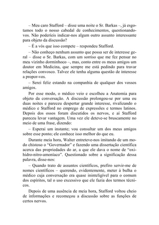 – Meu caro Stafford – disse uma noite o Sr. Barkas –, já esgo-tamos 
todo o nosso cabedal de conhecimentos, questionando-vos. 
Não poderíeis indicar-nos algum outro assunto interessante 
para objeto da discussão? 
– É a vós que isso compete – respondeu Stafford. 
– Não conheço nenhum assunto que possa ser de interesse ge-ral 
– disse o Sr. Barkas, com um sorriso que me fez pensar no 
meu vizinho dorminhoco –, mas, conto entre os meus amigos um 
doutor em Medicina, que sempre me está pedindo para travar 
relações convosco. Talvez ele tenha alguma questão de interesse 
a propor-vos. 
– Serei feliz estando na companhia de qualquer dos vossos 
amigos. 
Por esse modo, o médico veio e escolheu a Anatomia para 
objeto da conversação. A discussão prolongou-se por uma ou 
duas noites e pareceu despertar grande interesse, rivalizando o 
médico e Stafford no emprego de expressões e termos latinos. 
Depois dos ossos foram discutidos os nervos, e aí Stafford 
pareceu levar vantagem. Uma vez ele deteve-se bruscamente no 
meio de uma frase, dizendo: 
– Esperai um instante; vou consultar um dos meus amigos 
sobre esse ponto; ele conhece isso melhor do que eu. 
Durante meia hora, Walter entreteve-nos imitando de um mo-do 
chistoso o “Governador” e fazendo uma dissertação científica 
acerca das propriedades do ar, a que ele dava o nome de “oxi-hidro- 
nitro-amoníaco”. Questionado sobre a significação dessa 
palavra, disse-nos: 
– Quando trato de assuntos científicos, prefiro servir-me de 
nomes científicos – querendo, evidentemente, meter à bulha o 
médico cuja conversação era quase ininteligível para o comum 
dos espíritos, tal o uso excessivo que ele fazia dos termos técni-cos. 
Depois de uma ausência de meia hora, Stafford voltou cheio 
de informações e recomeçou a discussão sobre as funções de 
certos nervos. 
 
