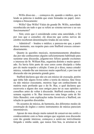 – Willis disse-me... – começava ele, quando o médico, que ia 
lendo as palavras à medida que eram formadas no papel, inter-rompeu- 
o bruscamente: 
– Willis? Que Willis? Falais do grande Dr. Willis, autoridade 
reconhecida em tudo o que se refere ao sistema nervoso e ao seu 
funcionamento? 
– Sim; creio que é considerado como uma autoridade, e foi 
por isso que o consultei; ele disse-me que certos nervos do 
cérebro receberam denominações tiradas do seu nome. 
– Admirável! – bradou o médico; e pareceu-me que, a partir 
desse momento, seu respeito para com Stafford cresceu extraor-dinariamente. 
Quanto às questões musicais, momentaneamente abandona-das 
por não conhecermos alguém suficientemente habilitado para 
sustentar uma discussão, julgamo-nos felizes quando excitamos 
o interesse do Sr. William Rae, organista distinto e muito apreci-ado. 
Eu havia feito parte de seus coros como discípula e tinha 
por ele muito respeito e afeição. Como já o disse, nunca estudei 
música, votando-lhe um interesse muito superficial, e por isso tal 
discussão não me prometia grande gozo. 
Stafford declarou que não era um músico de execução, porém 
que tinha lido alguns livros sobre a teoria da música. Que fosse 
ou não músico executante, mostrou logo um conhecimento da 
matéria mais profundo que o do Sr. Rae, o qual declarou que 
escreveria a alguns dos seus amigos para ter as suas opiniões e 
conselhos antes de voltar à discussão. Stafford concordou, e na 
semana seguinte o Sr. Rae trouxe-nos uma longa carta de Sir 
Jules Benedict, com explicações todas favoráveis a Stafford, em 
relação às questões discutidas. 
Os assuntos de música, de harmonia, dos diferentes modos de 
construção de órgãos e outros instrumentos de música pareciam 
intermináveis. 
Apesar do meu desejo muito natural de conservar-me cortês e 
condescendente com os bons amigos que seguiam essa discussão 
com tão grande interesse, começava a sentir-me terrivelmente 
fatigada e minha saúde, que nunca fora boa, ia arruinar-se de 
 