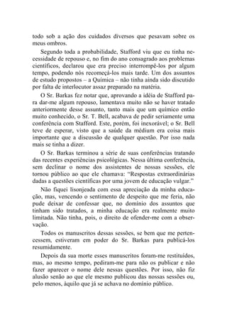 todo sob a ação dos cuidados diversos que pesavam sobre os 
meus ombros. 
Segundo toda a probabilidade, Stafford viu que eu tinha ne-cessidade 
de repouso e, no fim do ano consagrado aos problemas 
científicos, declarou que era preciso interrompê-los por algum 
tempo, podendo nós recomeçá-los mais tarde. Um dos assuntos 
de estudo propostos – a Química – não tinha ainda sido discutido 
por falta de interlocutor assaz preparado na matéria. 
O Sr. Barkas fez notar que, aprovando a idéia de Stafford pa-ra 
dar-me algum repouso, lamentava muito não se haver tratado 
anteriormente desse assunto, tanto mais que um químico então 
muito conhecido, o Sr. T. Bell, acabava de pedir seriamente uma 
conferência com Stafford. Este, porém, foi inexorável; o Sr. Bell 
teve de esperar, visto que a saúde da médium era coisa mais 
importante que a discussão de qualquer questão. Por isso nada 
mais se tinha a dizer. 
O Sr. Barkas terminou a série de suas conferências tratando 
das recentes experiências psicológicas. Nessa última conferência, 
sem declinar o nome dos assistentes de nossas sessões, ele 
tornou público ao que ele chamava: “Respostas extraordinárias 
dadas a questões científicas por uma jovem de educação vulgar.” 
Não fiquei lisonjeada com essa apreciação da minha educa-ção, 
mas, vencendo o sentimento de despeito que me feria, não 
pude deixar de confessar que, no domínio dos assuntos que 
tinham sido tratados, a minha educação era realmente muito 
limitada. Não tinha, pois, o direito de ofender-me com a obser-vação. 
Todos os manuscritos dessas sessões, se bem que me perten-cessem, 
estiveram em poder do Sr. Barkas para publicá-los 
resumidamente. 
Depois da sua morte esses manuscritos foram-me restituídos, 
mas, ao mesmo tempo, pediram-me para não os publicar e não 
fazer aparecer o nome dele nessas questões. Por isso, não fiz 
alusão senão ao que ele mesmo publicou das nossas sessões ou, 
pelo menos, àquilo que já se achava no domínio público. 
 