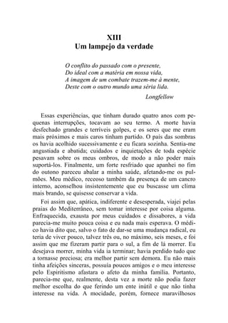 XIII 
Um lampejo da verdade 
O conflito do passado com o presente, 
Do ideal com a matéria em nossa vida, 
A imagem de um combate trazem-me à mente, 
Deste com o outro mundo uma séria lida. 
Longfellow 
Essas experiências, que tinham durado quatro anos com pe-quenas 
interrupções, tocavam ao seu termo. A morte havia 
desfechado grandes e terríveis golpes, e os seres que me eram 
mais próximos e mais caros tinham partido. O país das sombras 
os havia acolhido sucessivamente e eu ficara sozinha. Sentia-me 
angustiada e abatida; cuidados e inquietações de toda espécie 
pesavam sobre os meus ombros, de modo a não poder mais 
suportá-los. Finalmente, um forte resfriado que apanhei no fim 
do outono pareceu abalar a minha saúde, afetando-me os pul-mões. 
Meu médico, receoso também da presença de um cancro 
interno, aconselhou insistentemente que eu buscasse um clima 
mais brando, se quisesse conservar a vida. 
Foi assim que, apática, indiferente e desesperada, viajei pelas 
praias do Mediterrâneo, sem tomar interesse por coisa alguma. 
Enfraquecida, exausta por meus cuidados e dissabores, a vida 
parecia-me muito pouca coisa e eu nada mais esperava. O médi-co 
havia dito que, salvo o fato de dar-se uma mudança radical, eu 
teria de viver pouco, talvez três ou, no máximo, seis meses, e foi 
assim que me fizeram partir para o sul, a fim de lá morrer. Eu 
desejava morrer, minha vida ia terminar; havia perdido tudo que 
a tornasse preciosa; era melhor partir sem demora. Eu não mais 
tinha afeições sinceras, possuía poucos amigos e o meu interesse 
pelo Espiritismo afastara o afeto da minha família. Portanto, 
parecia-me que, realmente, desta vez a morte não podia fazer 
melhor escolha do que ferindo um ente inútil e que não tinha 
interesse na vida. A mocidade, porém, fornece maravilhosos 
 
