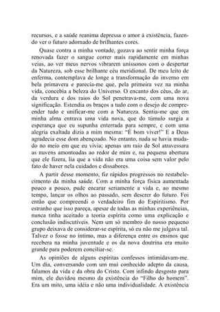 recursos, e a saúde reanima depressa o amor à existência, fazen-do 
ver o futuro adornado de brilhantes cores. 
Quase contra a minha vontade, gozava ao sentir minha força 
renovada fazer o sangue correr mais rapidamente em minhas 
veias, ao ver meus nervos vibrarem uníssonos com o despertar 
da Natureza, sob esse brilhante céu meridional. De meu leito de 
enferma, contemplava de longe a transformação do inverno em 
bela primavera e parecia-me que, pela primeira vez na minha 
vida, concebia a beleza do Universo. O encanto dos céus, do ar, 
da verdura e dos raios do Sol penetrava-me, com uma nova 
significação. Estendia os braços a tudo com o desejo de compre-ender 
tudo e unificar-me com a Natureza. Sentia-me que em 
minha alma entrava uma vida nova, que do túmulo surgia a 
esperança que eu supunha enterrada para sempre, e com uma 
alegria exaltada dizia a mim mesma: “É bom viver!” E a Deus 
agradecia esse dom abençoado. No entanto, nada se havia muda-do 
no meio em que eu vivia; apenas um raio de Sol atravessara 
as nuvens amontoadas ao redor de mim e, na pequena abertura 
que ele fizera, lia que a vida não era uma coisa sem valor pelo 
fato de haver nela cuidados e dissabores. 
A partir desse momento, fiz rápidos progressos no restabele-cimento 
da minha saúde. Com a minha força física aumentada 
pouco a pouco, pude encarar seriamente a vida e, ao mesmo 
tempo, lançar os olhos ao passado, sem descrer do futuro. Foi 
então que compreendi o verdadeiro fim do Espiritismo. Por 
estranho que isso pareça, apesar de todas as minhas experiências, 
nunca tinha aceitado a teoria espírita como uma explicação e 
conclusão indiscutíveis. Nem um só membro do nosso pequeno 
grupo deixava de considerar-se espírita, só eu não me julgava tal. 
Talvez o fosse no íntimo, mas a diferença entre os ensinos que 
recebera na minha juventude e os da nova doutrina era muito 
grande para poderem conciliar-se. 
As opiniões de alguns espíritas confessos intimidavam-me. 
Um dia, conversando com um mui conhecido adepto da causa, 
falamos da vida e da obra do Cristo. Com infindo desgosto para 
mim, ele duvidou mesmo da existência do “Filho do homem”. 
Era um mito, uma idéia e não uma individualidade. A existência 
 