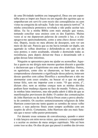 de uma Divindade também era impugnável, Deus era um espan-talho 
para se impor aos fracos ou um engodo dos egoístas que se 
empenhavam em servi-lo com receio das conseqüências ou com 
vistas na conquista da salvação. Tudo isso me parecia terrível.5 A 
minha consciência protestava revoltada e não podia aceitar tais 
idéias. Eu lia a minha Bíblia com mais atenção que nunca, 
tentando conciliar seus ensinos com os dos Espíritos. Muitas 
vezes aí se me deparavam palavras de consolo e luz, e a elas 
apegava-me apaixonadamente, como a uma chave desses misté-rios. 
Depois, recaía no meu abismo de desespero, sem ver um 
meio de daí sair. Parecia que eu me havia tornado ser duplo, um 
agarrado às velhas doutrinas e defendendo-as em cada um de 
seus pontos; o outro assaltando, sitiando e destruindo todas as 
resistências, para depois deixar-me fraca e desanimada sob o 
golpe dessas lutas intestinas. 
Ninguém se apresentava para me ajudar ou aconselhar. Aque-les 
a quem eu me dirigia nem mesmo queriam discutir a questão 
e declaravam que o Espiritismo era uma obra diabólica. Outros, 
os agnósticos, como eles se chamavam, se bem que eu não 
compreendesse claramente a significação dessa palavra, tratavam 
dessas questões com calma filosófica e aconselhavam a não me 
atormentar com esses estudos, ou buscar só o que me podia 
tornar feliz, sem me importar com o resto. “O que existe, é”, 
diziam eles; nem as minhas crenças nem as minhas dúvidas 
podiam fazer mudança alguma na face do mundo. Voltava, pois, 
às minhas lutas interiores, mas não podia aderir à idéia de que as 
manifestações proviessem do diabo. O caráter das comunicações 
de John Harrison ou da terna Felícia Owen eram a prova absolu-ta 
do contrário. Os escritos sentenciosamente religiosos de John 
Harrison comoviam-me tanto quanto os sermões do nosso velho 
pastor, e suas palavras finais eram sempre acolhidas com um 
suspiro de alívio. Certamente, John Harrison não era mais Sata-nás 
que o nosso velho pastor protestante. 
Foi durante essas semanas de convalescença, quando o amor 
à vida lançava em mim novas raízes, que comecei a compreender 
e a aceitar os ensinos de meus amigos espirituais. Não sei bem 
como isso se deu. Os dias de paz que passei à sombra das árvores 
 