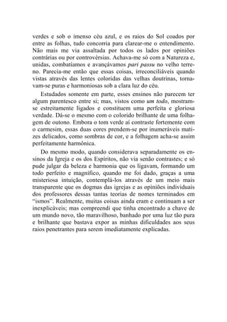verdes e sob o imenso céu azul, e os raios do Sol coados por 
entre as folhas, tudo concorria para clarear-me o entendimento. 
Não mais me via assaltada por todos os lados por opiniões 
contrárias ou por controvérsias. Achava-me só com a Natureza e, 
unidas, combatíamos e avançávamos pari passu no velho terre-no. 
Parecia-me então que essas coisas, irreconciliáveis quando 
vistas através das lentes coloridas das velhas doutrinas, torna-vam- 
se puras e harmoniosas sob a clara luz do céu. 
Estudados somente em parte, esses ensinos não parecem ter 
algum parentesco entre si; mas, vistos como um todo, mostram-se 
estreitamente ligados e constituem uma perfeita e gloriosa 
verdade. Dá-se o mesmo com o colorido brilhante de uma folha-gem 
de outono. Embora o tom verde aí contraste fortemente com 
o carmesim, essas duas cores prendem-se por inumeráveis mati-zes 
delicados, como sombras de cor, e a folhagem acha-se assim 
perfeitamente harmônica. 
Do mesmo modo, quando considerava separadamente os en-sinos 
da Igreja e os dos Espíritos, não via senão contrastes; e só 
pude julgar da beleza e harmonia que os ligavam, formando um 
todo perfeito e magnífico, quando me foi dado, graças a uma 
misteriosa intuição, contemplá-los através de um meio mais 
transparente que os dogmas das igrejas e as opiniões individuais 
dos professores dessas tantas teorias de nomes terminados em 
“ismos”. Realmente, muitas coisas ainda eram e continuam a ser 
inexplicáveis; mas compreendi que tinha encontrado a chave de 
um mundo novo, tão maravilhoso, banhado por uma luz tão pura 
e brilhante que bastava expor as minhas dificuldades aos seus 
raios penetrantes para serem imediatamente explicadas. 
 