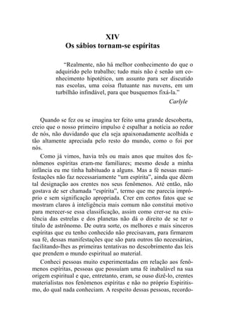 XIV 
Os sábios tornam-se espíritas 
“Realmente, não há melhor conhecimento do que o 
adquirido pelo trabalho; tudo mais não é senão um co-nhecimento 
hipotético, um assunto para ser discutido 
nas escolas, uma coisa flutuante nas nuvens, em um 
turbilhão infindável, para que busquemos fixá-la.” 
Carlyle 
Quando se fez ou se imagina ter feito uma grande descoberta, 
creio que o nosso primeiro impulso é espalhar a notícia ao redor 
de nós, não duvidando que ela seja apaixonadamente acolhida e 
tão altamente apreciada pelo resto do mundo, como o foi por 
nós. 
Como já vimos, havia três ou mais anos que muitos dos fe-nômenos 
espíritas eram-me familiares; mesmo desde a minha 
infância eu me tinha habituado a alguns. Mas a fé nessas mani-festações 
não faz necessariamente “um espírita”, ainda que dêem 
tal designação aos crentes nos seus fenômenos. Até então, não 
gostava de ser chamada “espírita”, termo que me parecia impró-prio 
e sem significação apropriada. Crer em certos fatos que se 
mostram claros à inteligência mais comum não constitui motivo 
para merecer-se essa classificação, assim como crer-se na exis-tência 
das estrelas e dos planetas não dá o direito de se ter o 
título de astrônomo. De outra sorte, os melhores e mais sinceros 
espíritas que eu tenho conhecido não precisavam, para firmarem 
sua fé, dessas manifestações que são para outros tão necessárias, 
facilitando-lhes as primeiras tentativas no descobrimento das leis 
que prendem o mundo espiritual ao material. 
Conheci pessoas muito experimentadas em relação aos fenô-menos 
espíritas, pessoas que possuíam uma fé inabalável na sua 
origem espiritual e que, entretanto, eram, se ouso dizê-lo, crentes 
materialistas nos fenômenos espíritas e não no próprio Espiritis-mo, 
do qual nada conheciam. A respeito dessas pessoas, recordo- 
 