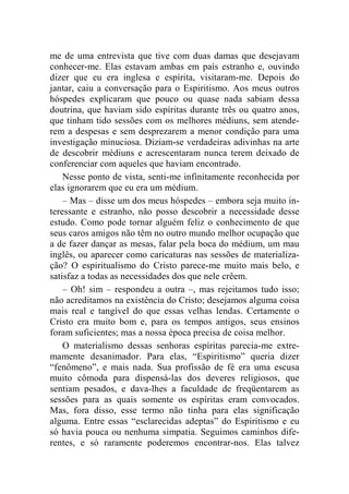 me de uma entrevista que tive com duas damas que desejavam 
conhecer-me. Elas estavam ambas em país estranho e, ouvindo 
dizer que eu era inglesa e espírita, visitaram-me. Depois do 
jantar, caiu a conversação para o Espiritismo. Aos meus outros 
hóspedes explicaram que pouco ou quase nada sabiam dessa 
doutrina, que haviam sido espíritas durante três ou quatro anos, 
que tinham tido sessões com os melhores médiuns, sem atende-rem 
a despesas e sem desprezarem a menor condição para uma 
investigação minuciosa. Diziam-se verdadeiras adivinhas na arte 
de descobrir médiuns e acrescentaram nunca terem deixado de 
conferenciar com aqueles que haviam encontrado. 
Nesse ponto de vista, senti-me infinitamente reconhecida por 
elas ignorarem que eu era um médium. 
– Mas – disse um dos meus hóspedes – embora seja muito in-teressante 
e estranho, não posso descobrir a necessidade desse 
estudo. Como pode tornar alguém feliz o conhecimento de que 
seus caros amigos não têm no outro mundo melhor ocupação que 
a de fazer dançar as mesas, falar pela boca do médium, um mau 
inglês, ou aparecer como caricaturas nas sessões de materializa-ção? 
O espiritualismo do Cristo parece-me muito mais belo, e 
satisfaz a todas as necessidades dos que nele crêem. 
– Oh! sim – respondeu a outra –, mas rejeitamos tudo isso; 
não acreditamos na existência do Cristo; desejamos alguma coisa 
mais real e tangível do que essas velhas lendas. Certamente o 
Cristo era muito bom e, para os tempos antigos, seus ensinos 
foram suficientes; mas a nossa época precisa de coisa melhor. 
O materialismo dessas senhoras espíritas parecia-me extre-mamente 
desanimador. Para elas, “Espiritismo” queria dizer 
“fenômeno”, e mais nada. Sua profissão de fé era uma escusa 
muito cômoda para dispensá-las dos deveres religiosos, que 
sentiam pesados, e dava-lhes a faculdade de freqüentarem as 
sessões para as quais somente os espíritas eram convocados. 
Mas, fora disso, esse termo não tinha para elas significação 
alguma. Entre essas “esclarecidas adeptas” do Espiritismo e eu 
só havia pouca ou nenhuma simpatia. Seguimos caminhos dife-rentes, 
e só raramente poderemos encontrar-nos. Elas talvez 
 