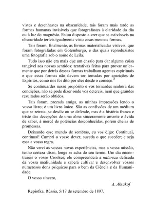 vistes e desenhastes na obscuridade, tais foram mais tarde as 
formas humanas invisíveis que fotografastes à claridade do dia 
ou à luz do magnésio. Estou disposto a crer que se estivésseis na 
obscuridade teríeis igualmente visto essas mesmas formas. 
Tais foram, finalmente, as formas materializadas visíveis, que 
foram fotografadas em Gotemburgo, e das quais reproduzistes 
uma fotografia sob o nome de Leila. 
Tudo isso não era mais que um ensaio para dar alguma coisa 
tangível aos nossos sentidos; tentativas feitas para provar unica-mente 
que por detrás dessas formas trabalham agentes espirituais 
e que essas formas não devem ser tomadas por aparições de 
Espíritos, como nos foi dito por eles desde o começo.3 
Se continuardes nesse propósito e vos tornardes senhora das 
condições, não se pode dizer onde vos detereis, nem que grandes 
resultados serão obtidos. 
Tais foram, prezada amiga, as minhas impressões lendo o 
vosso livro; é um livro único. São as confissões de um médium 
que se retrata, se desdiz ou se defende, mas é a história franca e 
triste das decepções de uma alma sinceramente amante e ávida 
de saber, à mercê de potências desconhecidas, porém cheias de 
promessas. 
Deixando esse mundo de sombras, eu vos digo: Continuai, 
continuai! Cumpri o vosso dever, suceda o que suceder; e seja 
essa a vossa regra. 
Não verei as vossas novas experiências, mas a vossa missão, 
tenho certeza disso, longe se acha do seu termo. Um dia encon-trareis 
o vosso Crookes; ele compreenderá a natureza delicada 
da vossa mediunidade e saberá cultivar e desenvolver vossos 
numerosos dons psíquicos para o bem da Ciência e da Humani-dade. 
O vosso sincero, 
A. Aksakof 
Repiofka, Rússia, 5/17 de setembro de 1897. 
 
