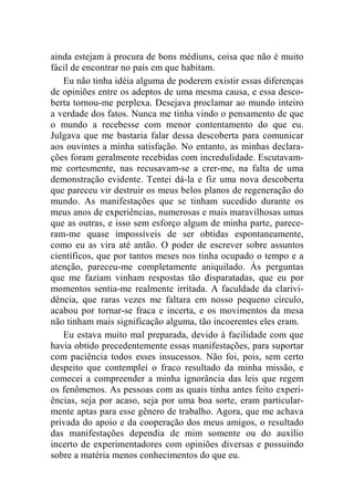 ainda estejam à procura de bons médiuns, coisa que não é muito 
fácil de encontrar no país em que habitam. 
Eu não tinha idéia alguma de poderem existir essas diferenças 
de opiniões entre os adeptos de uma mesma causa, e essa desco-berta 
tornou-me perplexa. Desejava proclamar ao mundo inteiro 
a verdade dos fatos. Nunca me tinha vindo o pensamento de que 
o mundo a recebesse com menor contentamento do que eu. 
Julgava que me bastaria falar dessa descoberta para comunicar 
aos ouvintes a minha satisfação. No entanto, as minhas declara-ções 
foram geralmente recebidas com incredulidade. Escutavam-me 
cortesmente, nas recusavam-se a crer-me, na falta de uma 
demonstração evidente. Tentei dá-la e fiz uma nova descoberta 
que pareceu vir destruir os meus belos planos de regeneração do 
mundo. As manifestações que se tinham sucedido durante os 
meus anos de experiências, numerosas e mais maravilhosas umas 
que as outras, e isso sem esforço algum de minha parte, parece-ram- 
me quase impossíveis de ser obtidas espontaneamente, 
como eu as vira até antão. O poder de escrever sobre assuntos 
científicos, que por tantos meses nos tinha ocupado o tempo e a 
atenção, pareceu-me completamente aniquilado. Às perguntas 
que me faziam vinham respostas tão disparatadas, que eu por 
momentos sentia-me realmente irritada. A faculdade da clarivi-dência, 
que raras vezes me faltara em nosso pequeno círculo, 
acabou por tornar-se fraca e incerta, e os movimentos da mesa 
não tinham mais significação alguma, tão incoerentes eles eram. 
Eu estava muito mal preparada, devido à facilidade com que 
havia obtido precedentemente essas manifestações, para suportar 
com paciência todos esses insucessos. Não foi, pois, sem certo 
despeito que contemplei o fraco resultado da minha missão, e 
comecei a compreender a minha ignorância das leis que regem 
os fenômenos. As pessoas com as quais tinha antes feito experi-ências, 
seja por acaso, seja por uma boa sorte, eram particular-mente 
aptas para esse gênero de trabalho. Agora, que me achava 
privada do apoio e da cooperação dos meus amigos, o resultado 
das manifestações dependia de mim somente ou do auxílio 
incerto de experimentadores com opiniões diversas e possuindo 
sobre a matéria menos conhecimentos do que eu. 
 