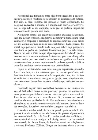 Reconheci que tínhamos então sido bem sucedidos e que con-seguiria 
idêntico resultado se se dessem as condições de outrora. 
Por isso, o meu trabalho era penoso e muito comentado. Eu 
desejava converter o mundo, e o mundo não queria ser converti-do; 
ia seguindo o seu caminho, sem que se pudesse impor-lhe 
uma convicção que ele não pedia. 
Ao mesmo tempo, um ardor missionário apossava-se de mim, 
sem me deixar repouso. Imaginava, combinava planos para fazer 
conhecer e propagar a realidade do mundo espiritual e os meios 
de nos comunicarmos com os seus habitantes; tudo, porém, foi 
inútil, seja porque o mundo nada desejava saber, seja porque eu 
não tinha o poder de produzir fenômenos que o satisfizessem. 
Nunca me veio a idéia de que alguém pudesse duvidar do que eu 
contava acerca desses variados fenômenos; por isso, desagrada-va- 
me muito que essa dúvida se traísse em significativo franzir 
de sobrancelhas ou num movimento de ombros, quando a delica-deza 
dos ouvintes poupava-me os seus comentários. 
Expus as dificuldades aos meus amigos espirituais, pedindo-lhes 
conselhos, e eles disseram que eu tivesse paciência, não 
buscasse instruir os outros antes de eu própria o ser, nem tentas-se 
reformar o mundo ou reerguer a Igreja, mas, simplesmente, 
que executasse do melhor modo o trabalho que estivesse ao meu 
alcance. 
Buscando seguir esses conselhos, tornava-se-me, muitas ve-zes, 
difícil saber como devia proceder quando me encontrava 
entre pessoas que tinham o maior interesse pela causa espírita. 
Parecia que não devia recusar-lhes auxílio, mesmo no caso de 
duvidar da sua profissão de fé. Era realmente desanimadora a 
situação, e, se eu não houvesse encontrado uma ou duas brilhan-tes 
exceções, é possível que a minha coragem sucumbisse. 
Quando a minha saúde ficou em grande parte restabelecida, 
graças à minha estada no sul da França, fui passar alguns meses 
em companhia do Sr. e da Sra. F..., então residentes na Suécia, e 
acompanhei diversos amigos a Leipzig, onde, com o amável 
concurso do Sr. James Burns, de Londres, entrei em relação com 
o célebre Professor Zöllner. Graças ao interesse deste e de sua 
 