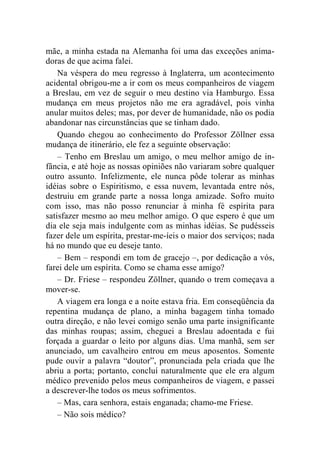 mãe, a minha estada na Alemanha foi uma das exceções anima-doras 
de que acima falei. 
Na véspera do meu regresso à Inglaterra, um acontecimento 
acidental obrigou-me a ir com os meus companheiros de viagem 
a Breslau, em vez de seguir o meu destino via Hamburgo. Essa 
mudança em meus projetos não me era agradável, pois vinha 
anular muitos deles; mas, por dever de humanidade, não os podia 
abandonar nas circunstâncias que se tinham dado. 
Quando chegou ao conhecimento do Professor Zöllner essa 
mudança de itinerário, ele fez a seguinte observação: 
– Tenho em Breslau um amigo, o meu melhor amigo de in-fância, 
e até hoje as nossas opiniões não variaram sobre qualquer 
outro assunto. Infelizmente, ele nunca pôde tolerar as minhas 
idéias sobre o Espiritismo, e essa nuvem, levantada entre nós, 
destruiu em grande parte a nossa longa amizade. Sofro muito 
com isso, mas não posso renunciar à minha fé espírita para 
satisfazer mesmo ao meu melhor amigo. O que espero é que um 
dia ele seja mais indulgente com as minhas idéias. Se pudésseis 
fazer dele um espírita, prestar-me-íeis o maior dos serviços; nada 
há no mundo que eu deseje tanto. 
– Bem – respondi em tom de gracejo –, por dedicação a vós, 
farei dele um espírita. Como se chama esse amigo? 
– Dr. Friese – respondeu Zöllner, quando o trem começava a 
mover-se. 
A viagem era longa e a noite estava fria. Em conseqüência da 
repentina mudança de plano, a minha bagagem tinha tomado 
outra direção, e não levei comigo senão uma parte insignificante 
das minhas roupas; assim, cheguei a Breslau adoentada e fui 
forçada a guardar o leito por alguns dias. Uma manhã, sem ser 
anunciado, um cavalheiro entrou em meus aposentos. Somente 
pude ouvir a palavra “doutor”, pronunciada pela criada que lhe 
abriu a porta; portanto, concluí naturalmente que ele era algum 
médico prevenido pelos meus companheiros de viagem, e passei 
a descrever-lhe todos os meus sofrimentos. 
– Mas, cara senhora, estais enganada; chamo-me Friese. 
– Não sois médico? 
 