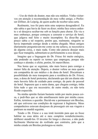 – Uso do título de doutor, mas não sou médico. Vinha visitar-vos 
em atenção à recomendação do meu velho amigo, o Profes-sor 
Zöllner, de Leipzig, de quem acabo de receber uma carta. 
Realmente, isso foi para mim uma surpresa desagradável. Eu 
não sabia o que havia de fazer ou dizer; minha face estava arden-te 
e só desejava ocultar-me sob os lençóis para chorar. Ele viu o 
meu embaraço, porque começou a censurar o serviço do hotel, 
que julgava mal feito e muito incompleto. Eu disse-lhe que 
pouco sabia a tal respeito, porém que, realmente, ninguém se 
havia importado comigo desde a minha chegada. Meus amigos 
diariamente perguntavam-me como eu me achava, se necessitava 
de alguma coisa, e mais nada. Como não parecia desejar mais 
que ficar tranqüila, submetiam-se perfeitamente a esse desejo. 
Imagino que a linguagem do Dr. Friese foi muito enérgica, 
não podendo eu repetir os termos que empregou, porque não 
conheço o alemão; o efeito, porém, foi maravilhoso. 
Nas horas que se seguiram, não mais houve para comigo a 
menor falta de atenção. Depois, o doutor voltou ao meu quarto 
em companhia de um médico e da dona do hotel. Discutiram a 
possibilidade do meu transporte para a residência do Dr. Friese; 
mas, a dona do hotel protestou, declarando que daí em diante não 
mais haveria falta de cuidado para comigo, da parte do pessoal 
do hotel. Supusera que a outra dama, que chegara comigo, tinha 
feito tudo o que era necessário; de outro modo, eu não teria 
ficado esquecida. 
Na minha opinião faziam bastante ruído por muito pouca coi-sa, 
e pedi-lhes que se não amofinassem tanto por minha causa. 
Enfim, terminou a questão. Decidi-me a permanecer em Breslau, 
até que estivesse nas condições de regressar à Inglaterra. Meus 
companheiros estavam desejosos de prosseguir em sua viagem e 
partiram na manhã seguinte. 
Tendo o Dr. Friese e a sua irmã insistido para que eu fosse 
habitar na casa deles até o meu completo restabelecimento, 
deliberei atendê-los. O inverno foi longo e chuvoso, e não pude 
facilmente libertar-me do resfriado que contraíra, pelo que a 
minha estada em Breslau prolongou-se muito. 
 