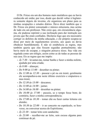 O Dr. Friese era um dos homens mais metódicos que eu havia 
conhecido até então; por isso, desde que decidi voltar à Inglater-ra 
somente depois do inverno, ele organizou um plano para as 
minhas ocupações e estudos diários. Devo dizer também que o 
Dr. Friese era pintor consumado e músico entusiasta, mas acima 
de tudo era um professor. Não creio que, em circunstância algu-ma, 
ele pudesse reprimir a sua inclinação para dar instrução aos 
jovens que lhe eram confiados. Declarou logo que era necessário 
corrigir os defeitos da minha educação, e ele próprio ocupou-se 
disso por meio de regulamentos severos, aos quais eu devia 
obedecer humildemente. E não só estabelecia as regras, mas 
também queria que elas fossem seguidas pontualmente; não 
havia meio de escapar, e ninguém pensava nisso. Sua vida era 
regulada como um relógio, assim como as de todas as pessoas de 
sua casa. Eis as regras que me impôs: 
• Às 7:30 – levantar-me, tomar banho e fazer a minha toilette, 
ajudada por uma criada; 
• Às 8:00 – almoçar; 
• De 9:00 às 11:00 – desenhar ou pintar; 
• De 11:00 às 12:30 – passear a pé ou em trenó; geralmente 
ele acompanhava-me neste último exercício e empurrava o 
meu trenó; 
• De 12:30 às 13:00 – descanso; 
• De 13:00 às 14:00 – jantar; 
• De 14:00 às 16:00 – desenhar ou pintar; 
• De 16:00 às 17:00 – passeio, se o tempo fosse bom; do 
contrário, fazer a minha correspondência; 
• De 17:00 às 18:30 – tomar chá ou fazer curtas leituras em 
alemão; 
• De 18:30 às 22:00 – ir ao concerto ou espetáculo, se hou-vesse, 
ou conversar acerca do Espiritismo; 
• Às 22:30 – tomar leite com sanduíche; 
• Às 23:00 – recolher-me ao leito, sem escusa alguma para 
continuar de pé. 
 