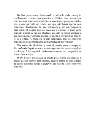 Os dias passavam-se desse modo e, além de nada conseguir, 
revoltava-me contra essa monotonia. Enfim, uma semana de 
chuva e neve incessantes antepôs-se aos nossos passeios cotidia-nos, 
e um intervalo de tempo, em que não havia óperas nem 
concertos, libertou-me do que começava a ser um purgatório 
para mim. O doutor parecia decidido a cultivar o meu gosto 
musical, apesar de ter eu objetado que não se podia cultivar o 
que não existia. Nenhuma escusa foi aceita e tive de ir ao concer-to 
ou à ópera. À ópera eu ia com satisfação, mas os concertos 
musicais só os acompanhava com disfarçada má-vontade. 
Nas noites de abstinência musical, passávamos o tempo na 
discussão do Espiritismo e a tentar experiências, que eram admi-ravelmente 
felizes quando estávamos a sós ou em companhia de 
um ou dois amigos. 
O Dr. Friese interessava-se muito pela escrita automática e, 
apesar da sua paixão pela música, acedeu enfim ao meu pedido 
de passar algumas noites a escrever, em vez de ir aos concertos 
musicais. 
 