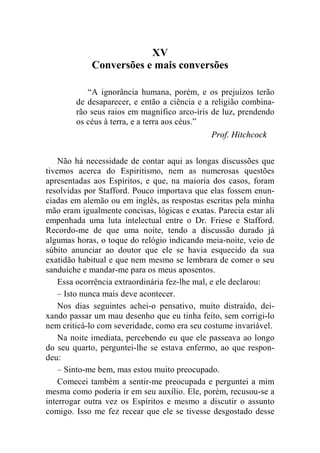 XV 
Conversões e mais conversões 
“A ignorância humana, porém, e os prejuízos terão 
de desaparecer, e então a ciência e a religião combina-rão 
seus raios em magnífico arco-íris de luz, prendendo 
os céus à terra, e a terra aos céus.” 
Prof. Hitchcock 
Não há necessidade de contar aqui as longas discussões que 
tivemos acerca do Espiritismo, nem as numerosas questões 
apresentadas aos Espíritos, e que, na maioria dos casos, foram 
resolvidas por Stafford. Pouco importava que elas fossem enun-ciadas 
em alemão ou em inglês, as respostas escritas pela minha 
mão eram igualmente concisas, lógicas e exatas. Parecia estar ali 
empenhada uma luta intelectual entre o Dr. Friese e Stafford. 
Recordo-me de que uma noite, tendo a discussão durado já 
algumas horas, o toque do relógio indicando meia-noite, veio de 
súbito anunciar ao doutor que ele se havia esquecido da sua 
exatidão habitual e que nem mesmo se lembrara de comer o seu 
sanduíche e mandar-me para os meus aposentos. 
Essa ocorrência extraordinária fez-lhe mal, e ele declarou: 
– Isto nunca mais deve acontecer. 
Nos dias seguintes achei-o pensativo, muito distraído, dei-xando 
passar um mau desenho que eu tinha feito, sem corrigi-lo 
nem criticá-lo com severidade, como era seu costume invariável. 
Na noite imediata, percebendo eu que ele passeava ao longo 
do seu quarto, perguntei-lhe se estava enfermo, ao que respon-deu: 
– Sinto-me bem, mas estou muito preocupado. 
Comecei também a sentir-me preocupada e perguntei a mim 
mesma como poderia ir em seu auxílio. Ele, porém, recusou-se a 
interrogar outra vez os Espíritos e mesmo a discutir o assunto 
comigo. Isso me fez recear que ele se tivesse desgostado desse 
 