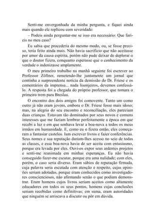 Senti-me envergonhada da minha pergunta, e fiquei ainda 
mais quando ele replicou com severidade: 
– Podeis ainda perguntar-me se isso era necessário: Que farí-eis 
no meu caso? 
Eu sabia que procederia do mesmo modo, ou, se fosse preci-so, 
teria feito ainda mais. Não havia sacrifício que não aceitasse 
por amor da causa espírita, porém não pude deixar de deplorar o 
que o doutor fizera, conquanto esperasse que o conhecimento da 
verdade o indenizasse amplamente. 
O meu primeiro trabalho na manhã seguinte foi escrever ao 
Professor Zöllner, remetendo-lhe juntamente um jornal que 
continha a surpreendente notícia da demissão do Dr. Friese e os 
comentários da imprensa... nada lisonjeiros, devemos confessá-lo. 
A resposta foi a chegada do próprio professor, que tomara o 
primeiro trem para Breslau. 
O encontro dos dois amigos foi comovente. Tanto um como 
outro já não eram jovens, embora o Dr. Friese fosse mais idoso; 
mas, na alegria do seu encontro e reconciliação, eles pareciam 
duas crianças. Estavam tão dominados por seus novos e comuns 
interesses que me faziam lembrar perfeitamente a época em que 
recebi a luz e em que sonhava levar a boa-nova a todos os meus 
irmãos em humanidade. E, como eu o fizera então, eles começa-ram 
a fantasiar castelos. Iam escrever livros e fazer conferências. 
Seus nomes e sua reputação dariam-lhes acesso no seio de todas 
as classes, e essa boa-nova havia de ser aceita com entusiasmo, 
porque era levada por eles. Ouvi-os expor seus ardentes projetos 
e senti-me reanimada em minhas esperanças. Eu não havia 
conseguido fazer-me escutar, porque era uma nulidade; com eles, 
porém, o caso seria diverso. Eram sábios de reputação firmada, 
cuja palavra seria escutada com atenção e respeito, cujas opini-ões 
seriam adotadas, porque eram conhecidos como investigado-res 
conscienciosos, não afirmando senão o que podiam demons-trar. 
Eram homens cujos livros seriam aceitos como altamente 
educadores em todos os seus pontos, homens cujas conclusões 
seriam recebidas como definitivas; em suma, eram autoridades 
que ninguém se arriscava a discutir ou pôr em dúvida. 
 
