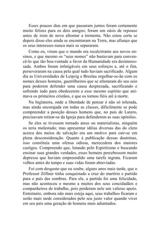 Esses poucos dias em que passaram juntos foram certamente 
muito felizes para os dois amigos; foram um oásis de repouso 
antes de irem de novo afrontar a tormenta. Não estou certa se 
depois disso eles ainda se encontraram na Terra, mas afianço que 
os seus interesses nunca mais se separaram. 
Como eu, viram que o mundo era recalcitrante aos novos en-sinos, 
e que mesmo os “seus nomes” não bastavam para conven-cê- 
lo que tão boa-vontade a favor da Humanidade era desinteres-sada. 
Ambos foram infatigáveis em seus esforços e, até o fim, 
perseveraram na causa pela qual tudo haviam sacrificado. Algum 
dia as Universidades de Leipzig e Breslau orgulhar-se-ão com os 
nomes desses homens, guerrilheiros que se afastaram do seu seio 
para poderem defender uma causa desprezada, sacrificando e 
sofrendo tudo para obedecerem a esse mesmo espírito que ani-mava 
os primeiros cristãos, e que os tornou fiéis até à morte. 
Na Inglaterra, onde a liberdade de pensar é não só tolerada, 
mas ainda encorajada em todas as classes, dificilmente se pode 
compreender a posição desses homens que, no país de Lutero, 
precisavam retirar-se da Igreja para defenderem as suas opiniões. 
Se eles se tivessem tornado ateus ou materialistas, ninguém 
os teria molestado; mas apresentar idéias diversas das do clero 
acerca dos meios de salvação era um motivo para cair-se em 
plena desconsideração. Quanto à publicação dessas doutrinas, 
isso constituía uma ofensa odiosa, merecedora dos maiores 
castigos. Compreendo que, lutando pelo Espiritismo e buscando 
ensinar suas grandes verdades, esses homens percebessem muito 
depressa que haviam empreendido uma tarefa ingrata. Ficaram 
velhos antes do tempo e suas vidas foram abreviadas. 
Foi com desgosto que eu soube, alguns anos mais tarde, que o 
Professor Zöllner tinha conquistado a cruz do martírio e partido 
para o país das sombras. Para ele, a partida foi uma felicidade, 
mas não aconteceu o mesmo a muitos dos seus concidadãos e 
companheiros de trabalho, pois perderam nele um valioso apoio. 
Entretanto, embora não mais esteja aqui, seus trabalhos ficaram e 
serão mais tarde considerados pelo seu justo valor quando viver 
em seu país uma geração de homens mais adiantados. 
 