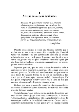 I 
A velha casa e seus habitantes 
As casas em que homens viveram e se finaram, 
são todas para os fantasmas um escolhido lar. 
Para aí trazem mensagens aos que aqui ficaram, 
sem que seus leves passos possamos escutar. 
Na porta os encontramos, na escada nós os vemos, 
do corredor ao longo não cessam de girar, 
que junto a nós alguém se move percebemos, 
porém tão impalpável como a impressão do ar. 
Longfellow 
Quando nos decidimos a contar uma história, suponho que o 
melhor que se tem a fazer é começá-la pelo princípio. Procurei 
tomar um momento ou um determinado incidente da minha 
existência para me servir de ponto de partida; mas tive de renun-ciar 
a isso, porque não me pude lembrar de incidente algum que 
não fosse determinado por uma causa precedente que, por conse-guinte, 
merecia ser citada. 
Suponho, portanto, que me cabe refazer de memória todo o 
caminho por mim realmente percorrido. Ele começa um pouco 
antes da guerra da Criméia, pois as minhas mais antigas recorda-ções 
datam do regresso de meu pai ao seio da sua família e das 
festas que se efetuaram por causa do estabelecimento da paz. Eu 
não podia compreender o motivo disso, mas a volta de meu pai 
era para mim uma razão de grande contentamento. 
Os fatos que passo a narrar são estranhos e incompreensíveis, 
quando os examinamos com o bom senso ordinário de nossa vida 
material de todos os dias. 
Tentei algumas vezes colocar-me na posição dos outros, ver 
com os seus olhos e julgar com a sua compreensão, e, invaria-velmente, 
cheguei à conclusão de não serem eles merecedores de 
censura por duvidarem da realidade desses fatos. Quanto a mim, 
esses fatos aumentaram à medida que eu crescia e desde pequena 
 