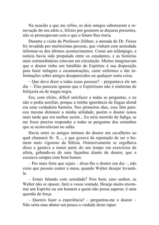 Na ocasião a que me refiro, os dois amigos saborearam a re-novação 
do seu afeto e, felizes por gozarem as doçuras presentes, 
não se preocupavam com o que o futuro lhes traria. 
Durante a visita do Professor Zöllner, a morada do Dr. Friese 
foi invadida por muitíssimas pessoas, que vinham com ansiedade 
informar-se dos últimos acontecimentos. Como um relâmpago, a 
notícia havia sido propalada entre os estudantes, e as histórias 
mais extraordinárias estavam em circulação. Muitos imaginavam 
que o doutor tinha um batalhão de Espíritos à sua disposição 
para fazer milagres e escamoteações, curar enfermos e dar in-formações 
sobre amigos desaparecidos ou qualquer outra coisa. 
– Que devo dizer a todas essas pessoas? – perguntava ele um 
dia –. Elas parecem ignorar que o Espiritismo não é sinônimo de 
feitiçaria ou de magia negra. 
Era, com efeito, difícil satisfazer a todas as perguntas, e eu 
não o podia auxiliar, porque a minha ignorância da língua alemã 
era uma verdadeira barreira. Nos primeiros dias, esse fato pare-ceu 
mesmo diminuir a minha utilidade, porém o doutor notou 
mais tarde que era melhor assim... Eu teria morrido de fadiga, se 
me fosse preciso responder a todas as perguntas dos estranhos 
que se acotovelavam no salão. 
Havia entre os amigos íntimos do doutor um cavalheiro ao 
qual chamarei Sr. X..., e que gozava da reputação de ser o ho-mem 
mais vigoroso da Silésia. Ostensivamente se orgulhava 
disso e gastava a maior parte do seu tempo em exercícios de 
atleta, gabando-se de suas façanhas diante do doutor, que o 
escutava sempre com bom humor. 
– Por mais forte que sejais – disse-lhe o doutor um dia –, não 
creio que possais conter a mesa, quando Walter desejar levantá-la. 
– Estais falando com seriedade? Pois bem, caro senhor, se 
Walter não se opuser, farei a vossa vontade. Desejo muito encon-trar 
um Espírito ou um homem a quem não possa superar; é uma 
questão de força. 
– Quereis fazer a experiência? – perguntou-me o doutor – 
Não seria mau abater um pouco a vaidade deste rapaz. 
 