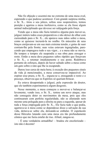 Não fiz objeção e assentei-me no extremo de uma mesa oval, 
esperando o que pudesse acontecer. Com grande surpresa minha, 
o Sr. X... tirou o seu jaleco, soltou seus suspensórios, tomou 
posição e agarrou a mesa inofensiva, como se ela fosse algum 
animal indisciplinado que devesse ser subjugado pela força. 
Vendo que a mesa não fazia tentativa alguma para mover-se, 
julguei inúteis todos esses preparativos e não deixei de olhar com 
curiosidade para o Sr. X... ele apoiava suas mãos sobre a mesa, 
como se quisesse incrustá-la no soalho. Os músculos de seus 
braços enrijavam-se em sua mais extrema tensão, e gotas de suor 
corriam-lhe pela fronte; suas veias estavam ingurgitadas, pare-cendo 
que empregava todo o seu vigor... e a mesa não se movia. 
De tempos a tempos ele suspendia a sua obra para enxugar o 
rosto. Então a mesa dava pequenos saltos rápidos que forçavam 
o Sr. X... a retomar imediatamente o seu posto. Redobrava 
portanto de esforços, depois de haver saltado sobre a mesa como 
um gato sobre o rato que lhe ia escapando. 
Durou isso cerca de meia hora; à exceção dos pequenos sinais 
de vida já mencionados, a mesa conservou-se impassível. Ao 
expirar esse prazo, o Sr. X... ergueu-se e, enxugando o rosto e o 
pescoço, observou que os Espíritos só queriam brincar. 
Eu estava desapontada e julguei, pela expressão do doutor, 
que ele também experimentava algum desgosto. 
Nesse momento, a mesa começou a mover-se e balançar-se 
levemente; vendo isso, o Sr. X... tentou um novo ataque, mas 
não conseguiu deter os movimentos da mesa, pois que eles 
continuaram com perfeita regularidade, não se afastando nem 
mesmo uma polegada para a direita ou para a esquerda, apesar de 
toda a força empregada pelo Sr. X... Ele fazia tudo o que podia, 
agarrava-se à mesa como se dependesse disso a salvação da sua 
vida, deitava-se sobre ela, deixando-se embalar. O espetáculo 
desse Hércules lutando com uma mesa era tão profundamente 
cômico que me fazia estafar de riso. Afinal, zangou-se. 
– É uma verdadeira armadilha! – bradou ele encolerizado – 
isto não é decente! 
 