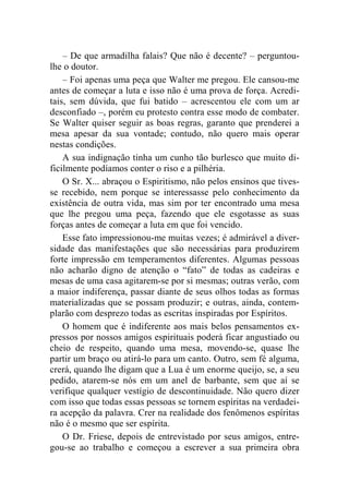 – De que armadilha falais? Que não é decente? – perguntou-lhe 
o doutor. 
– Foi apenas uma peça que Walter me pregou. Ele cansou-me 
antes de começar a luta e isso não é uma prova de força. Acredi-tais, 
sem dúvida, que fui batido – acrescentou ele com um ar 
desconfiado –, porém eu protesto contra esse modo de combater. 
Se Walter quiser seguir as boas regras, garanto que prenderei a 
mesa apesar da sua vontade; contudo, não quero mais operar 
nestas condições. 
A sua indignação tinha um cunho tão burlesco que muito di-ficilmente 
podíamos conter o riso e a pilhéria. 
O Sr. X... abraçou o Espiritismo, não pelos ensinos que tives-se 
recebido, nem porque se interessasse pelo conhecimento da 
existência de outra vida, mas sim por ter encontrado uma mesa 
que lhe pregou uma peça, fazendo que ele esgotasse as suas 
forças antes de começar a luta em que foi vencido. 
Esse fato impressionou-me muitas vezes; é admirável a diver-sidade 
das manifestações que são necessárias para produzirem 
forte impressão em temperamentos diferentes. Algumas pessoas 
não acharão digno de atenção o “fato” de todas as cadeiras e 
mesas de uma casa agitarem-se por si mesmas; outras verão, com 
a maior indiferença, passar diante de seus olhos todas as formas 
materializadas que se possam produzir; e outras, ainda, contem-plarão 
com desprezo todas as escritas inspiradas por Espíritos. 
O homem que é indiferente aos mais belos pensamentos ex-pressos 
por nossos amigos espirituais poderá ficar angustiado ou 
cheio de respeito, quando uma mesa, movendo-se, quase lhe 
partir um braço ou atirá-lo para um canto. Outro, sem fé alguma, 
crerá, quando lhe digam que a Lua é um enorme queijo, se, a seu 
pedido, atarem-se nós em um anel de barbante, sem que aí se 
verifique qualquer vestígio de descontinuidade. Não quero dizer 
com isso que todas essas pessoas se tornem espíritas na verdadei-ra 
acepção da palavra. Crer na realidade dos fenômenos espíritas 
não é o mesmo que ser espírita. 
O Dr. Friese, depois de entrevistado por seus amigos, entre-gou- 
se ao trabalho e começou a escrever a sua primeira obra 
 
