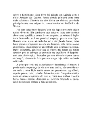 sobre o Espiritismo. Esse livro foi editado em Leipzig com o 
título Jenseits des Grabes. Pouco depois publicou outra obra 
mais volumosa: Stimmen aus dem Reich der Geister, que devia 
principalmente sua origem às comunicações de Stafford e de 
Walter. 
Foi com verdadeiro desgosto que nos separamos para seguir 
rumos diversos. Ele continuou seus estudos sobre esse assunto 
absorvente e publicou outros livros, enquanto eu voltava à Ingla-terra, 
buscando, se fosse possível, emprego para o meu lápis. 
Durante esses meses de trabalho sob a direção do doutor, tinha 
feito grandes progressos na arte do desenho, pelo menos como 
eu pensava, imaginando ter encontrado uma ocupação lucrativa. 
Devo, entretanto, confessar que os outros não foram da minha 
opinião, pois os esboços de que mais me orgulhava só desperta-ram 
esta observação: “Suponho que este desenho é para ver-se 
de longe”, observação feita por um amigo cuja crítica eu havia 
solicitado. 
A princípio senti-me extremamente desanimada e prestes a 
perder toda a esperança de vir a ser uma artista, não consideran-do 
mais o meu lápis senão como um passatempo agradável; 
depois, porém, outro trabalho foi-me imposto. O espírito missio-nário 
de novo se apossou de mim e, como nas minhas relações 
havia muitas pessoas desejosas de fazerem progredir a causa, 
achei no seu seio amparo e bons conselhos. 
 