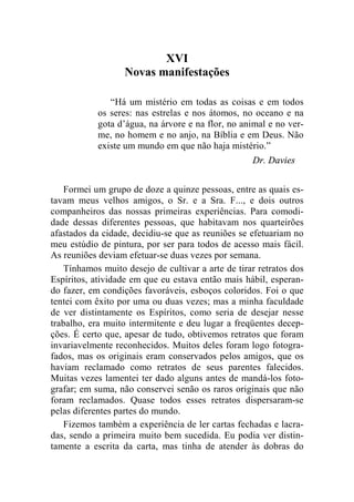 XVI 
Novas manifestações 
“Há um mistério em todas as coisas e em todos 
os seres: nas estrelas e nos átomos, no oceano e na 
gota d’água, na árvore e na flor, no animal e no ver-me, 
no homem e no anjo, na Bíblia e em Deus. Não 
existe um mundo em que não haja mistério.” 
Dr. Davies 
Formei um grupo de doze a quinze pessoas, entre as quais es-tavam 
meus velhos amigos, o Sr. e a Sra. F..., e dois outros 
companheiros das nossas primeiras experiências. Para comodi-dade 
dessas diferentes pessoas, que habitavam nos quarteirões 
afastados da cidade, decidiu-se que as reuniões se efetuariam no 
meu estúdio de pintura, por ser para todos de acesso mais fácil. 
As reuniões deviam efetuar-se duas vezes por semana. 
Tínhamos muito desejo de cultivar a arte de tirar retratos dos 
Espíritos, atividade em que eu estava então mais hábil, esperan-do 
fazer, em condições favoráveis, esboços coloridos. Foi o que 
tentei com êxito por uma ou duas vezes; mas a minha faculdade 
de ver distintamente os Espíritos, como seria de desejar nesse 
trabalho, era muito intermitente e deu lugar a freqüentes decep-ções. 
É certo que, apesar de tudo, obtivemos retratos que foram 
invariavelmente reconhecidos. Muitos deles foram logo fotogra-fados, 
mas os originais eram conservados pelos amigos, que os 
haviam reclamado como retratos de seus parentes falecidos. 
Muitas vezes lamentei ter dado alguns antes de mandá-los foto-grafar; 
em suma, não conservei senão os raros originais que não 
foram reclamados. Quase todos esses retratos dispersaram-se 
pelas diferentes partes do mundo. 
Fizemos também a experiência de ler cartas fechadas e lacra-das, 
sendo a primeira muito bem sucedida. Eu podia ver distin-tamente 
a escrita da carta, mas tinha de atender às dobras do 
 