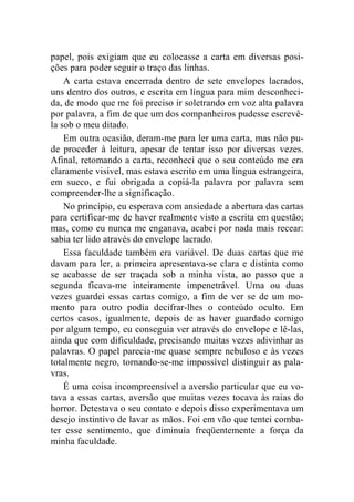 papel, pois exigiam que eu colocasse a carta em diversas posi-ções 
para poder seguir o traço das linhas. 
A carta estava encerrada dentro de sete envelopes lacrados, 
uns dentro dos outros, e escrita em língua para mim desconheci-da, 
de modo que me foi preciso ir soletrando em voz alta palavra 
por palavra, a fim de que um dos companheiros pudesse escrevê-la 
sob o meu ditado. 
Em outra ocasião, deram-me para ler uma carta, mas não pu-de 
proceder à leitura, apesar de tentar isso por diversas vezes. 
Afinal, retomando a carta, reconheci que o seu conteúdo me era 
claramente visível, mas estava escrito em uma língua estrangeira, 
em sueco, e fui obrigada a copiá-la palavra por palavra sem 
compreender-lhe a significação. 
No princípio, eu esperava com ansiedade a abertura das cartas 
para certificar-me de haver realmente visto a escrita em questão; 
mas, como eu nunca me enganava, acabei por nada mais recear: 
sabia ter lido através do envelope lacrado. 
Essa faculdade também era variável. De duas cartas que me 
davam para ler, a primeira apresentava-se clara e distinta como 
se acabasse de ser traçada sob a minha vista, ao passo que a 
segunda ficava-me inteiramente impenetrável. Uma ou duas 
vezes guardei essas cartas comigo, a fim de ver se de um mo-mento 
para outro podia decifrar-lhes o conteúdo oculto. Em 
certos casos, igualmente, depois de as haver guardado comigo 
por algum tempo, eu conseguia ver através do envelope e lê-las, 
ainda que com dificuldade, precisando muitas vezes adivinhar as 
palavras. O papel parecia-me quase sempre nebuloso e às vezes 
totalmente negro, tornando-se-me impossível distinguir as pala-vras. 
É uma coisa incompreensível a aversão particular que eu vo-tava 
a essas cartas, aversão que muitas vezes tocava às raias do 
horror. Detestava o seu contato e depois disso experimentava um 
desejo instintivo de lavar as mãos. Foi em vão que tentei comba-ter 
esse sentimento, que diminuía freqüentemente a força da 
minha faculdade. 
 