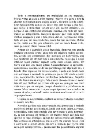 Todo o constrangimento era prejudicial ao seu exercício. 
Muitas vezes eu dizia a mim mesma: “Quero ler a carta a fim de 
chamar este homem para a nossa causa”, não pelo fato de simpa-tizar 
pessoalmente com o seu autor, mas sim porque a sua posi-ção 
social e influência faziam dele um adepto desejável, ou 
porque o seu cepticismo obstinado excitava em mim um senti-mento 
de antagonismo. Desejava mostrar que tinha razão nas 
minhas asserções e que o fato podia dar-se. Recordo-me entre-tanto 
de que, em tais condições, nunca fui bem sucedida. Outras 
vezes, cartas escritas por estranhos, que eu nunca havia visto, 
eram para mim claras como cristal. 
Apesar de o exercício dessa faculdade despertar um grande 
interesse em nosso grupo, entre nós ela originou muitos desgos-tos, 
devido aos comentários dos inimigos do Espiritismo, que 
não hesitaram em atribuir tudo a um embuste. Posto que a nossa 
intenção fosse guardar segredo sobre essas coisas, vimos em 
breve que isso era muito difícil. Constantemente se apresenta-vam 
pessoas, valendo-se do seu parentesco com algum de nós, a 
fim de obter ingresso em nossas sessões. É certo que desde esses 
dias começou a amizade de pessoas a quem voto muita estima; 
mas, naturalmente, também me lembro perfeitamente daqueles 
que não foram meus amigos. Pelo menos não os considerei como 
tais até que Stafford me tivesse dito que os inimigos nos eram 
mais úteis que os amigos, porque descobrem e proclamam as 
nossas faltas, ao mesmo tempo em que ignoram ou escondem as 
nossas virtudes, e obrando assim mostram-nos claramente o meio 
de progredirmos. 
Os amigos, ao contrário, exaltam as nossas virtudes e ocultam 
os nossos defeitos. 
Acredito que isso seja uma verdade, mas penso que a maioria 
prefere os amigos aos inimigos, ainda que estes sejam, às vezes, 
necessários, como um remédio que deve operar a cura. Entretan-to, 
eu não gostava de remédios, do mesmo modo que hoje não 
aprecio os meus inimigos, apesar dos sábios ensinos de Stafford. 
Não censuro os antiespíritas, mas alegro-me quando posso levar 
a convicção a algum deles; censuro o homem que rejeita uma 
coisa por incompreensível, quando não fez pessoalmente alguma 
 