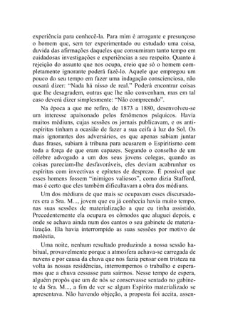 experiência para conhecê-la. Para mim é arrogante e presunçoso 
o homem que, sem ter experimentado ou estudado uma coisa, 
duvida das afirmações daqueles que consumiram tanto tempo em 
cuidadosas investigações e experiências a seu respeito. Quanto à 
rejeição do assunto que nos ocupa, creio que só o homem com-pletamente 
ignorante poderá fazê-lo. Aquele que empregou um 
pouco do seu tempo em fazer uma indagação conscienciosa, não 
ousará dizer: “Nada há nisso de real.” Poderá encontrar coisas 
que lhe desagradem, outras que lhe não convenham, mas em tal 
caso deverá dizer simplesmente: “Não compreendo”. 
Na época a que me refiro, de 1873 a 1880, desenvolveu-se 
um interesse apaixonado pelos fenômenos psíquicos. Havia 
muitos médiuns, cujas sessões os jornais publicavam, e os anti-espíritas 
tinham a ocasião de fazer a sua ceifa à luz do Sol. Os 
mais ignorantes dos adversários, os que apenas sabiam juntar 
duas frases, subiam à tribuna para acusarem o Espiritismo com 
toda a força de que eram capazes. Segundo o conselho de um 
célebre advogado a um dos seus jovens colegas, quando as 
coisas pareciam-lhe desfavoráveis, eles deviam acabrunhar os 
espíritas com invectivas e epítetos de desprezo. É possível que 
esses homens fossem “inimigos valiosos”, como dizia Stafford, 
mas é certo que eles também dificultavam a obra dos médiuns. 
Um dos médiuns de que mais se ocupavam esses discursado-res 
era a Sra. M..., jovem que eu já conhecia havia muito tempo, 
nas suas sessões de materialização a que eu tinha assistido, 
Precedentemente ela ocupara os cômodos que aluguei depois, e 
onde se achava ainda num dos cantos o seu gabinete de materia-lização. 
Ela havia interrompido as suas sessões por motivo de 
moléstia. 
Uma noite, nenhum resultado produzindo a nossa sessão ha-bitual, 
provavelmente porque a atmosfera achava-se carregada de 
nuvens e por causa da chuva que nos fazia pensar com tristeza na 
volta às nossas residências, interrompemos o trabalho e espera-mos 
que a chuva cessasse para sairmos. Nesse tempo de espera, 
alguém propôs que um de nós se conservasse sentado no gabine-te 
da Sra. M..., a fim de ver se algum Espírito materializado se 
apresentava. Não havendo objeção, a proposta foi aceita, assen- 
 