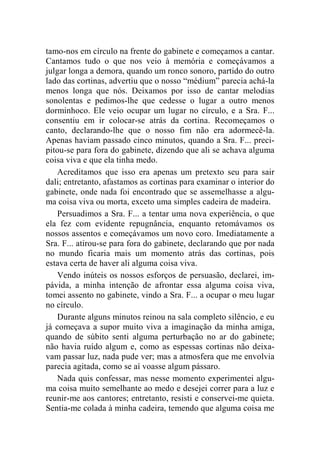 tamo-nos em círculo na frente do gabinete e começamos a cantar. 
Cantamos tudo o que nos veio à memória e começávamos a 
julgar longa a demora, quando um ronco sonoro, partido do outro 
lado das cortinas, advertiu que o nosso “médium” parecia achá-la 
menos longa que nós. Deixamos por isso de cantar melodias 
sonolentas e pedimos-lhe que cedesse o lugar a outro menos 
dorminhoco. Ele veio ocupar um lugar no círculo, e a Sra. F... 
consentiu em ir colocar-se atrás da cortina. Recomeçamos o 
canto, declarando-lhe que o nosso fim não era adormecê-la. 
Apenas haviam passado cinco minutos, quando a Sra. F... preci-pitou- 
se para fora do gabinete, dizendo que ali se achava alguma 
coisa viva e que ela tinha medo. 
Acreditamos que isso era apenas um pretexto seu para sair 
dali; entretanto, afastamos as cortinas para examinar o interior do 
gabinete, onde nada foi encontrado que se assemelhasse a algu-ma 
coisa viva ou morta, exceto uma simples cadeira de madeira. 
Persuadimos a Sra. F... a tentar uma nova experiência, o que 
ela fez com evidente repugnância, enquanto retomávamos os 
nossos assentos e começávamos um novo coro. Imediatamente a 
Sra. F... atirou-se para fora do gabinete, declarando que por nada 
no mundo ficaria mais um momento atrás das cortinas, pois 
estava certa de haver ali alguma coisa viva. 
Vendo inúteis os nossos esforços de persuasão, declarei, im-pávida, 
a minha intenção de afrontar essa alguma coisa viva, 
tomei assento no gabinete, vindo a Sra. F... a ocupar o meu lugar 
no círculo. 
Durante alguns minutos reinou na sala completo silêncio, e eu 
já começava a supor muito viva a imaginação da minha amiga, 
quando de súbito senti alguma perturbação no ar do gabinete; 
não havia ruído algum e, como as espessas cortinas não deixa-vam 
passar luz, nada pude ver; mas a atmosfera que me envolvia 
parecia agitada, como se aí voasse algum pássaro. 
Nada quis confessar, mas nesse momento experimentei algu-ma 
coisa muito semelhante ao medo e desejei correr para a luz e 
reunir-me aos cantores; entretanto, resisti e conservei-me quieta. 
Sentia-me colada à minha cadeira, temendo que alguma coisa me 
 