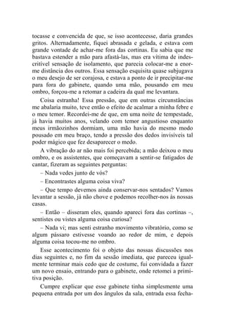 tocasse e convencida de que, se isso acontecesse, daria grandes 
gritos. Alternadamente, fiquei abrasada e gelada, e estava com 
grande vontade de achar-me fora das cortinas. Eu sabia que me 
bastava estender a mão para afastá-las, mas era vítima de indes-critível 
sensação de isolamento, que parecia colocar-me a enor-me 
distância dos outros. Essa sensação esquisita quase subjugava 
o meu desejo de ser corajosa, e estava a ponto de ir precipitar-me 
para fora do gabinete, quando uma mão, pousando em meu 
ombro, forçou-me a retomar a cadeira da qual me levantara. 
Coisa estranha! Essa pressão, que em outras circunstâncias 
me abalaria muito, teve então o efeito de acalmar a minha febre e 
o meu temor. Recordei-me de que, em uma noite de tempestade, 
já havia muitos anos, velando com temor angustioso enquanto 
meus irmãozinhos dormiam, uma mão havia do mesmo modo 
pousado em meu braço, tendo a pressão dos dedos invisíveis tal 
poder mágico que fez desaparecer o medo. 
A vibração do ar não mais foi percebida; a mão deixou o meu 
ombro, e os assistentes, que começavam a sentir-se fatigados de 
cantar, fizeram as seguintes perguntas: 
– Nada vedes junto de vós? 
– Encontrastes alguma coisa viva? 
– Que tempo devemos ainda conservar-nos sentados? Vamos 
levantar a sessão, já não chove e podemos recolher-nos às nossas 
casas. 
– Então – disseram eles, quando apareci fora das cortinas –, 
sentistes ou vistes alguma coisa curiosa? 
– Nada vi; mas senti estranho movimento vibratório, como se 
algum pássaro estivesse voando ao redor de mim, e depois 
alguma coisa tocou-me no ombro. 
Esse acontecimento foi o objeto das nossas discussões nos 
dias seguintes e, no fim da sessão imediata, que pareceu igual-mente 
terminar mais cedo que de costume, fui convidada a fazer 
um novo ensaio, entrando para o gabinete, onde retomei a primi-tiva 
posição. 
Cumpre explicar que esse gabinete tinha simplesmente uma 
pequena entrada por um dos ângulos da sala, entrada essa fecha- 
 