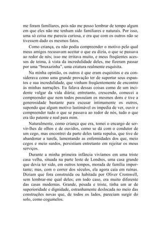 me foram familiares, pois não me posso lembrar de tempo algum 
em que eles não me tenham sido familiares e naturais. Por isso, 
uma só coisa me parecia curiosa, e era que com os outros não se 
tivessem dado os mesmos fatos. 
Como criança, eu não podia compreender o motivo pelo qual 
meus amigos recusavam aceitar o que eu dizia, o que se passava 
ao redor de nós; isso me irritava muito, e meus freqüentes aces-sos 
de teima, à vista da incredulidade deles, me fizeram passar 
por uma “bruxazinha”, uma criatura realmente esquisita. 
Na minha opinião, os outros é que eram esquisitos e eu con-siderava 
como uma grande provação ter de suportar seus espan-tos 
e sua incredulidade, que vinham freqüentemente de encontro 
às minhas narrações. Eu falava dessas coisas como de um inci-dente 
vulgar da vida diária; entretanto, crescendo, comecei a 
compreender que nem todos possuíam os mesmos dons e tive a 
generosidade bastante para escusar intimamente os outros, 
supondo que algum motivo lastimável os impedia de ver, ouvir e 
compreender tudo o que se passava ao redor de nós, tudo o que 
era tão patente e real para mim. 
Naturalmente, como criança que era, tomei o encargo de ser-vir- 
lhes de olhos e de ouvidos, como se dá com o condutor de 
um cego, mas encontrei da parte deles tanta repulsa, que tive de 
abandonar a tarefa, lamentando as enfermidades dos que, meio 
cegos e meio surdos, persistiam entretanto em rejeitar os meus 
serviços. 
Durante a minha primeira infância vivíamos em uma triste 
casa velha, situada na parte leste de Londres, uma casa grande 
que devia ter sido, em outros tempos, morada de família impor-tante; 
mas, com o correr dos séculos, ela agora caía em ruínas. 
Diziam que fora construída ou habitada por Oliver Cromwell, 
sem lembrar-me qual deles; em todo caso, era muito diferente 
das casas modernas. Grande, pesada e triste, tinha um ar de 
superioridade e dignidade, estranhamente deslocada no meio das 
construções novas que, de todos os lados, pareciam surgir do 
solo, como cogumelos. 
 