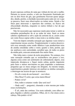 da por espessas cortinas de sarja que vinham do teto até o soalho. 
Durante as nossas sessões, a sala era fracamente iluminada por 
um ou dois bicos de gás, que geralmente ficavam quase apaga-dos, 
dando, porém, a claridade necessária para cada um ver o que 
se passava, fazer suas observações ou tomar notas. Sendo a luz 
fraca para atravessar a espessura das cortinas, eu ficava em 
obscuridade absoluta, enquanto os outros tinham a luz de que 
precisavam. 
Não foi necessário que esperasse muito para tornar a sentir as 
estranhas perturbações do ar ao redor de mim. Senti os meus 
cabelos espalharem-se sob a ação da corrente de ar, assim como 
um vento fresco soprar sobre o meu rosto e as minhas mãos. 
Veio-me depois estranha sensação que algumas vezes tornei a 
experimentar nessas sessões. Freqüentemente vi outros descreve-rem 
essa sensação como sendo idêntica à que produziriam teias 
de aranha estendidas sobre o rosto; quanto a mim, porém, que 
me analisava com curiosidade, acreditei que, de todos os poros 
da minha pele, estavam arrancando fios muito finos. 
Não tinha mais o temor da noite precedente. No começo, tive 
uma sensação estranha que se assemelhava um pouco a isso, 
alguma coisa como um sentimento do sobrenatural; depois, essa 
impressão dissipou-se e fiquei muito calma, porém impotente 
para fazer o menor movimento ou para responder a numerosas 
perguntas que os meus amigos me dirigiam. Ao mesmo tempo, 
experimentava grande interesse em analisar as minhas sensações 
e interrogar-me acerca do que ia acontecer. 
– Eis ali o rosto de um homem! – ouvi dizer. 
– Meu Deus! É certo; que coisa maravilhosa! 
– Podeis vê-lo? 
– Sim, todos o estamos vendo. Que será isso? 
– Onde está? – perguntei, chamada a mim mesma por todas 
essas exclamações. 
– É ali, atrás das cortinas. Um rosto redondo, com olhos ne-gros, 
bigodes e cabelos castanhos. Olhai, ele ri e faz sinais com a 
cabeça. Não podeis vê-lo? 
 