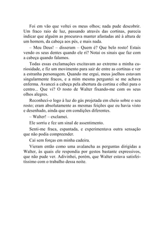 Foi em vão que voltei os meus olhos; nada pude descobrir. 
Um fraco raio de luz, passando através das cortinas, parecia 
indicar que alguém as procurava manter afastadas até à altura de 
um homem, da cabeça aos pés, e mais nada. 
– Meu Deus! – disseram – Quem é? Que belo rosto! Estais 
vendo os seus dentes quando ele ri? Notai os sinais que faz com 
a cabeça quando falamos. 
Todas essas exclamações excitavam ao extremo a minha cu-riosidade, 
e fiz um movimento para sair de entre as cortinas e ver 
a estranha personagem. Quando me ergui, meus joelhos estavam 
singularmente fracos, e a mim mesma perguntei se me achava 
enferma. Avancei a cabeça pela abertura da cortina e olhei para o 
centro... Que vi? O rosto de Walter fixando-me com os seus 
olhos alegres. 
Reconheci-o logo à luz do gás projetada em cheio sobre o seu 
rosto; eram absolutamente as mesmas feições que eu havia visto 
e desenhado, ainda que em condições diferentes. 
– Walter! – exclamei. 
Ele sorriu e fez um sinal de assentimento. 
Senti-me fraca, espantada, e experimentava outra sensação 
que não podia compreender. 
Caí sem forças em minha cadeira. 
Vieram então como uma avalancha as perguntas dirigidas a 
Walter, às quais ele respondia por gestos bastante expressivos, 
que não pude ver. Adivinhei, porém, que Walter estava satisfei-tíssimo 
com o trabalho dessa noite. 
 