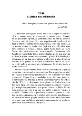 XVII 
Espíritos materializados 
“Vindo da região nevoenta do grande desconhecido.” 
Longfellow 
O resultado conseguido nessa noite foi o objeto de felicita-ções 
recíprocas entre os membros do nosso grupo. Grandes 
coisas podíamos esperar, se continuássemos na mesma direção. 
Quanto a mim, só posso dizer que experimentei grande curiosi-dade 
e interesse diante de tais fenômenos, como era natural. Já 
em outras sessões eu havia visto Espíritos materializados; mas, 
para confessar a verdade, nunca, como nessa noite, eu havia 
ficado tão particularmente impressionada. Certamente não 
duvidei da veracidade dessas manifestações, posto que em uma 
ou duas ocasiões tivesse experimentado grande dificuldade para 
convencer-me de que ali se achava um Espírito e não a figura do 
médium. Esse gênero de manifestação não me atraía e eu recea-va, 
cultivando-a, degradar ou enfraquecer, de algum modo, a 
minha faculdade. 
Passou-se muito tempo antes que eu considerasse a questão 
como fora proposta pelos meus amigos. Eis o que eles me dizi-am: 
“Todas as diferentes manifestações têm o mesmo valor e são 
igualmente dignas de ser estudadas; todo fato que possa ser 
indubitavelmente provado é de um valor incalculável na edifica-ção 
da Ciência; e, finalmente, esse gênero de fenômenos é um 
dos mais desejados para se estabelecerem as grandes verdades 
que os espíritas proclamam, pois prova tanto a realidade de uma 
outra existência, como a de um laço entre o mundo visível e o 
invisível.” Todos esses argumentos eram-me opostos, e ainda 
que eu não compreendesse o imenso valor dessas manifestações 
em relação às outras, julguei razoável não contrariar o desejo dos 
meus amigos e acabei por consentir, a contragosto, na continua-ção 
dessas experiências tão desejadas. 
 