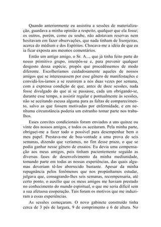 Quando anteriormente eu assistira a sessões de materializa-ção, 
guardava a minha opinião a respeito, qualquer que ela fosse; 
os outros, porém, como eu soube, não adotavam reservas nem 
hesitavam em fazer observações, que nada tinham de lisonjeiras, 
acerca do médium e dos Espíritos. Chocava-me a idéia de que eu 
ia ficar exposta aos mesmos comentários. 
Então um antigo amigo, o Sr. A..., que já tinha feito parte do 
nosso primitivo grupo, interpôs-se e, para prevenir qualquer 
desgosto dessa espécie, propôs que procedêssemos de modo 
diferente. Escolheríamos cuidadosamente aqueles de nossos 
amigos que se interessassem por esse gênero de manifestações e 
convidá-los-íamos a se reunirem a nós duas vezes por semana, 
com a expressa condição de que, antes de doze sessões, nada 
fosse divulgado do que aí se passasse, cada um obrigando-se, 
durante esse tempo, a assistir regular e pontualmente às sessões, 
não se aceitando escusa alguma para as faltas de comparecimen-to, 
salvo as que fossem motivadas por enfermidade, e em ne-nhuma 
circunstância poderia um estranho tomar parte nos traba-lhos. 
Esses convites condicionais foram enviados a uns quinze ou 
vinte dos nossos amigos, e todos os aceitaram. Pela minha parte, 
obriguei-me a fazer todo o possível para desempenhar bem o 
meu papel. Prestava-me de boa-vontade a uma prova de seis 
semanas, dizendo que veríamos, no fim desse prazo, o que se 
podia ganhar nesse gênero de ensaios. Eu devia uma compensa-ção 
aos meus amigos, pois tinham pacientemente seguido as 
diversas fases de desenvolvimento da minha mediunidade, 
tomando parte em todas as nossas experiências, das quais algu-mas 
deveriam tê-los aborrecido bastante. Apesar da minha 
repugnância pelos fenômenos que nos propúnhamos estudar, 
julgava que, consagrando-lhes seis semanas, recompensaria, até 
certo ponto, o auxílio que os meus amigos me haviam prestado 
no conhecimento do mundo espiritual, o que me seria difícil sem 
a sua afetuosa cooperação. Tais foram os motivos que me induzi-ram 
a essas experiências. 
As sessões começaram. O novo gabinete construído tinha 
cerca de 3 pés de largura, 9 de comprimento e 6 de altura. No 
 