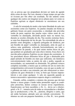 vel, as provas que me propunham deviam ser tanto do agrado 
deles como do meu. Por isso, durante o longo tempo em que elas 
só tiveram por fim obter um resultado, fui tão ardente como 
qualquer dos outros em imaginar novos planos para ver como os 
Espíritos agiriam se algum obstáculo se encontrasse em seu 
caminho. 
A sala foi arranjada de modo a dar tanta liberdade de ação aos 
assistentes como aos Espíritos. As janelas situadas em frente ao 
gabinete foram em parte escurecidas; a claridade não provinha 
senão da parte superior das janelas cujos vidros eram de cor 
vermelha ou alaranjada, deixando passar mais ou menos luz, 
durante as sessões efetuadas de dia. Nas sessões noturnas fazia-se 
uma boa disposição da luz do gás. Na extremidade da sala as 
paredes eram abrigadas, a algumas polegadas de distância, por 
um biombo de papel vermelho ou alaranjado, atrás do qual se 
achava uma gambiarra, colocada horizontalmente em todo o 
comprimento da parede, e da qual saíam muitos bicos de gás, 
que podiam ser graduados por uma chave interna. Essa chave era 
movida pelos próprios Espíritos ou por algum dos assistentes. A 
luz procedente desses diferentes bicos de gás e diminuída pelo 
papel pintado do biombo era mais que suficiente; ela iluminava 
convenientemente todas as partes da sala e podia, segundo as 
necessidades, ser aumentada ou diminuída. No gabinete reinava 
completa escuridão, a menos que as cortinas de um ou outro dos 
compartimentos estivessem levantadas, caso em que se podia ver 
o gabinete em toda a sua extensão, por não oferecerem os inter-ceptores 
de gaze obstáculo à vista, se bem que fossem impene-tráveis 
a um corpo qualquer. A sala era aquecida quando se 
tornava necessário e apresentava aspecto alegre e confortável. 
Estando, enfim, completo o número das pessoas que deviam 
formar o nosso grupo e tendo todos prometido seguir as condi-ções 
prescritas, demos começo às nossas novas experiências. 
Esperávamos ser bem sucedidos; o Sr. A... devia ser o diretor-geral; 
o Sr. F... tomaria nota de todas as circunstâncias e detalhes 
que se produzissem; a Sra. B..., pianista, dirigiria o canto, que 
até então havíamos adotado sem um método conveniente. Tí-nhamos 
na sala um pequeno harmônio, e a Sra. B... teve grande 
 
