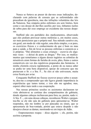 Nunca se furtava ao prazer de dar-nos essas indicações, de-clarando 
com palavras de censura que as enfermidades não 
procediam da ignorância, mas das infrações voluntárias das leis 
da Natureza. Sua simpatia pelos enfermos era sem limites, bem 
como o seu desejo de dar-lhes auxílio; por isso, tínhamos razões 
de sobra para dar esse emprego ao excedente das nossas despe-sas. 
Stafford não era partidário dos medicamentos, observando 
que eles podiam provocar outras moléstias e, em muitos casos, 
ser mais perniciosos que o próprio mal. Seu método curativo era, 
em geral, um modo de vida regular, uma dieta simples, o ar puro, 
os exercícios físicos e o conhecimento do que é bom ou mau 
para a saúde, a fim de levar as pessoas enfermas a curarem-se a 
si próprias. “Dai alimentos a essas crianças – escrevia ele algu-mas 
vezes – e deixai de parte as drogas.” Por isso, os medica-mentos 
que remetíamos a alguns desses tugúrios ou colméias de 
miseráveis eram formas de farinha de aveia, pães, frutas e outros 
comestíveis em vez dos repulsivos preparados das farmácias. A 
minha clientela crescia rapidamente, a ponto de eu nunca saber 
se podia ter uma hora disponível, apesar do concurso que me 
prestavam o Sr. e a Sra. F... Se eles aí não estivessem, muita 
coisa ficaria por aviar. 
Conquanto Stafford me fizesse escrever pouco sobre o assun-to, 
deu-me a compreender que não ligava grande importância às 
experiências que íamos tentar, e isso não me agradou; mas, 
esperei obter mais tarde a sua cooperação. 
Nas nossas primeiras sessões os assistentes declararam ter 
visto abrirem-se as cortinas dos compartimentos do gabinete, 
donde algumas cabeças inclinavam para fora; eu, porém, nada vi. 
A Sra. F..., em uma dessas cabeças, reconheceu Walter e pergun-tou- 
lhe se ele não saía do gabinete para apresentar-se. Walter 
respondeu, não me lembro se por pancadas ou sinais, que se 
apresentaria de boa-vontade, porém que estava despido e não 
desejava chocar as damas, mostrando-se em trajos de Adão. 
– Emprestaremos roupas – disse alguém –; ele, porém, não 
aceitou a proposta. 
 