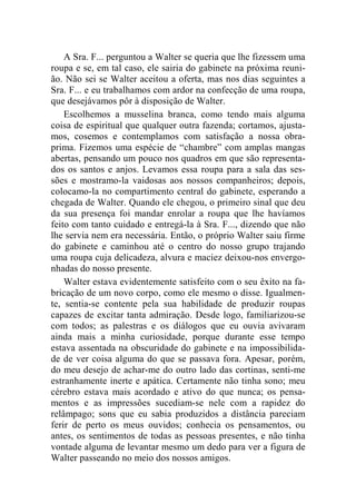 A Sra. F... perguntou a Walter se queria que lhe fizessem uma 
roupa e se, em tal caso, ele sairia do gabinete na próxima reuni-ão. 
Não sei se Walter aceitou a oferta, mas nos dias seguintes a 
Sra. F... e eu trabalhamos com ardor na confecção de uma roupa, 
que desejávamos pôr à disposição de Walter. 
Escolhemos a musselina branca, como tendo mais alguma 
coisa de espiritual que qualquer outra fazenda; cortamos, ajusta-mos, 
cosemos e contemplamos com satisfação a nossa obra-prima. 
Fizemos uma espécie de “chambre” com amplas mangas 
abertas, pensando um pouco nos quadros em que são representa-dos 
os santos e anjos. Levamos essa roupa para a sala das ses-sões 
e mostramo-la vaidosas aos nossos companheiros; depois, 
colocamo-la no compartimento central do gabinete, esperando a 
chegada de Walter. Quando ele chegou, o primeiro sinal que deu 
da sua presença foi mandar enrolar a roupa que lhe havíamos 
feito com tanto cuidado e entregá-la à Sra. F..., dizendo que não 
lhe servia nem era necessária. Então, o próprio Walter saiu firme 
do gabinete e caminhou até o centro do nosso grupo trajando 
uma roupa cuja delicadeza, alvura e maciez deixou-nos envergo-nhadas 
do nosso presente. 
Walter estava evidentemente satisfeito com o seu êxito na fa-bricação 
de um novo corpo, como ele mesmo o disse. Igualmen-te, 
sentia-se contente pela sua habilidade de produzir roupas 
capazes de excitar tanta admiração. Desde logo, familiarizou-se 
com todos; as palestras e os diálogos que eu ouvia avivaram 
ainda mais a minha curiosidade, porque durante esse tempo 
estava assentada na obscuridade do gabinete e na impossibilida-de 
de ver coisa alguma do que se passava fora. Apesar, porém, 
do meu desejo de achar-me do outro lado das cortinas, senti-me 
estranhamente inerte e apática. Certamente não tinha sono; meu 
cérebro estava mais acordado e ativo do que nunca; os pensa-mentos 
e as impressões sucediam-se nele com a rapidez do 
relâmpago; sons que eu sabia produzidos a distância pareciam 
ferir de perto os meus ouvidos; conhecia os pensamentos, ou 
antes, os sentimentos de todas as pessoas presentes, e não tinha 
vontade alguma de levantar mesmo um dedo para ver a figura de 
Walter passeando no meio dos nossos amigos. 
 