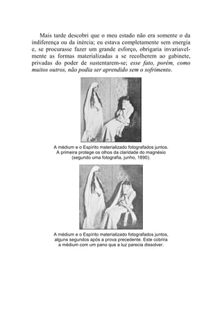 Mais tarde descobri que o meu estado não era somente o da 
indiferença ou da inércia; eu estava completamente sem energia 
e, se procurasse fazer um grande esforço, obrigaria invariavel-mente 
as formas materializadas a se recolherem ao gabinete, 
privadas do poder de sustentarem-se; esse fato, porém, como 
muitos outros, não podia ser aprendido sem o sofrimento. 
A médium e o Espírito materializado fotografados juntos. 
A primeira protege os olhos da claridade do magnésio 
(segundo uma fotografia, junho, 1890). 
A médium e o Espírito materializado fotografados juntos, 
alguns segundos após a prova precedente. Este cobrira 
a médium com um pano que a luz parecia dissolver. 
 